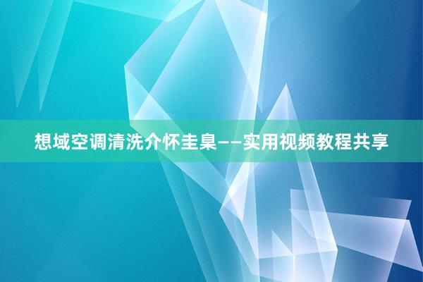 想域空调清洗介怀圭臬——实用视频教程共享